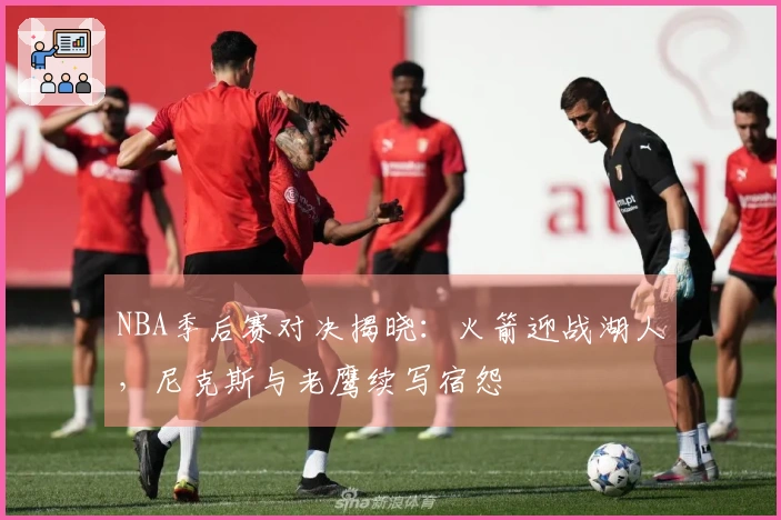 NBA季后赛对决揭晓：火箭迎战湖人，尼克斯与老鹰续写宿怨