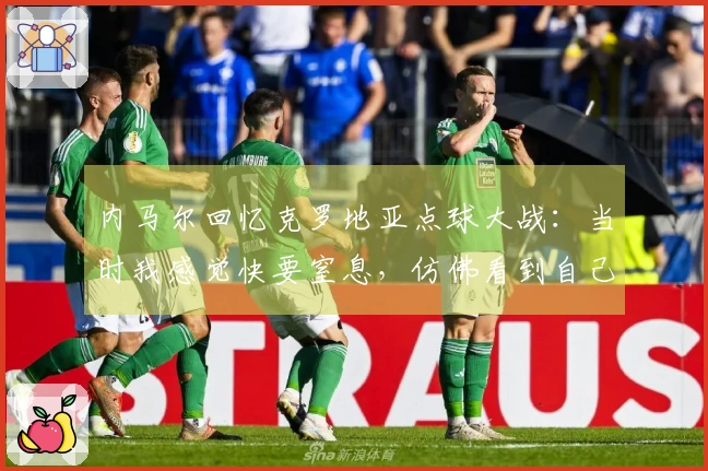 内马尔回忆克罗地亚点球大战：当时我感觉快要窒息，仿佛看到自己葬礼的场景