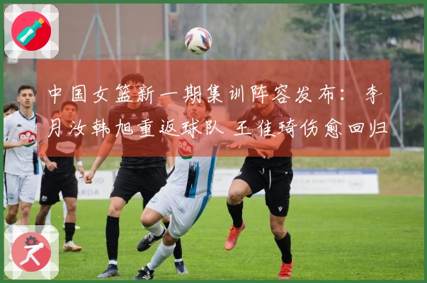 中国女篮新一期集训阵容发布：李月汝韩旭重返球队 王佳琦伤愈回归