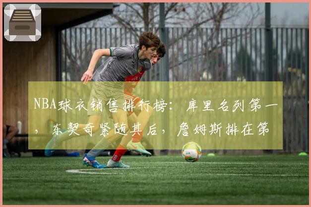 NBA球衣销售排行榜：库里名列第一，东契奇紧随其后，詹姆斯排在第五，杜兰特为第十一