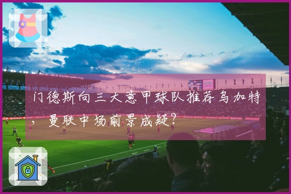 门德斯向三大意甲球队推荐乌加特，曼联中场前景成疑？