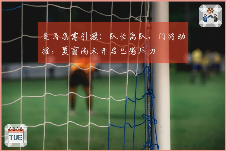 皇马急需引援：队长离队，门将动摇，夏窗尚未开启已感压力