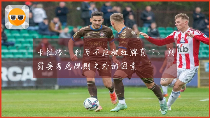 卡拉格：利马不应被红牌罚下，判罚要考虑规则之外的因素