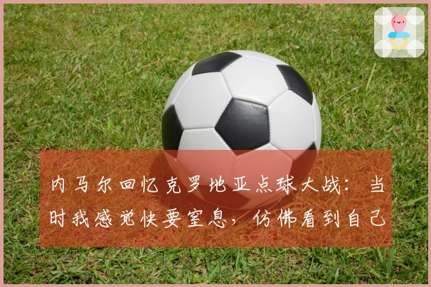 内马尔回忆克罗地亚点球大战：当时我感觉快要窒息，仿佛看到自己葬礼的场景