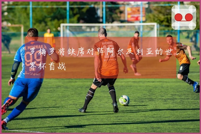 罗梅罗将缺席对阵阿尔及利亚的世界杯首战