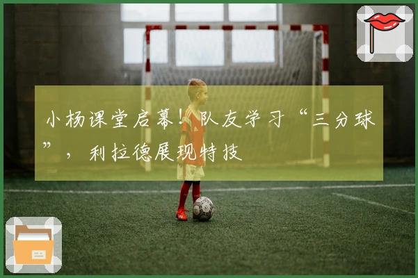 小杨课堂启幕！队友学习“三分球”，利拉德展现特技