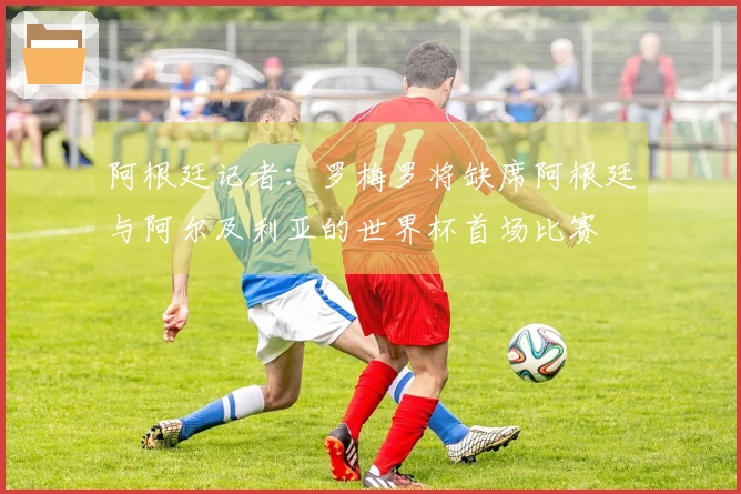 阿根廷记者：罗梅罗将缺席阿根廷与阿尔及利亚的世界杯首场比赛