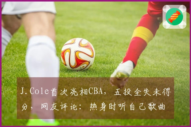J.Cole首次亮相CBA，五投全失未得分，网友评论：热身时听自己歌曲，手感稍显紧绷