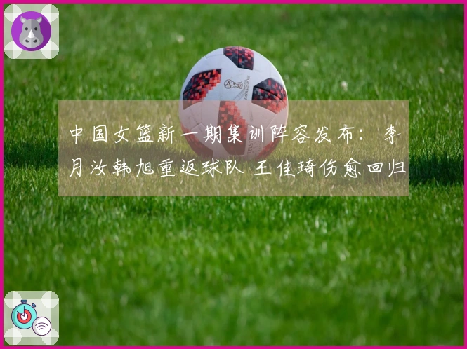 中国女篮新一期集训阵容发布：李月汝韩旭重返球队 王佳琦伤愈回归