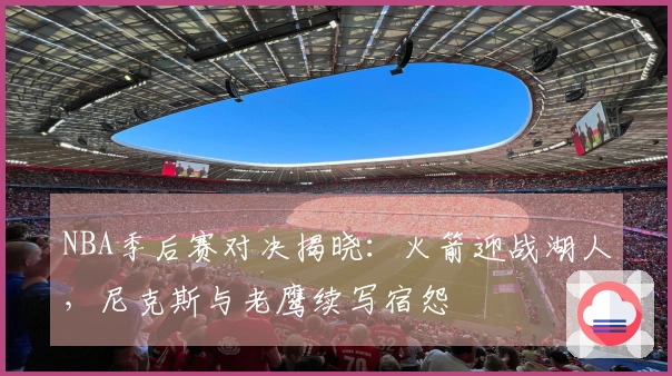 NBA季后赛对决揭晓：火箭迎战湖人，尼克斯与老鹰续写宿怨