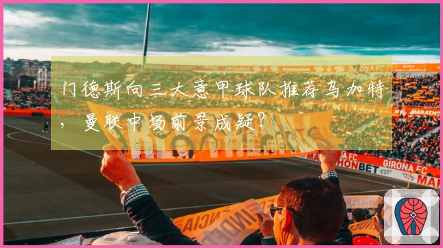 门德斯向三大意甲球队推荐乌加特，曼联中场前景成疑？