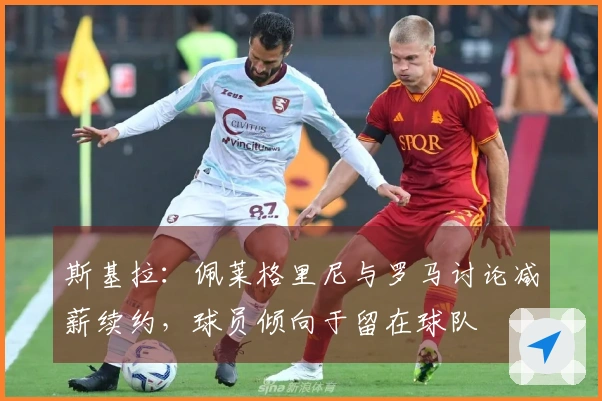 斯基拉：佩莱格里尼与罗马讨论减薪续约，球员倾向于留在球队