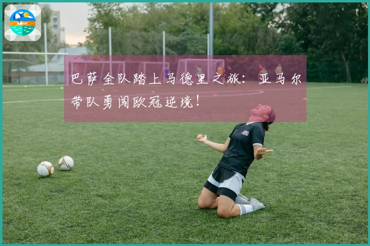 巴萨全队踏上马德里之旅：亚马尔带队勇闯欧冠逆境！