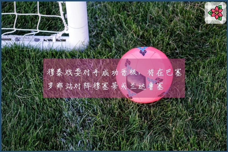 穆泰戏耍对手成功晋级，将在巴塞罗那站对阵穆塞蒂或兰达鲁塞