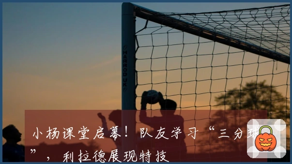 小杨课堂启幕！队友学习“三分球”，利拉德展现特技