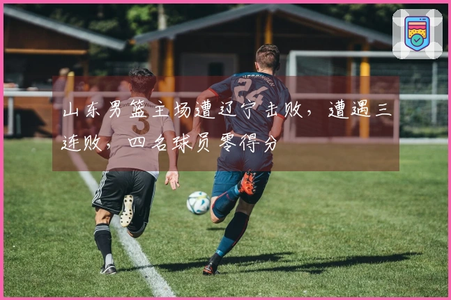 山东男篮主场遭辽宁击败，遭遇三连败，四名球员零得分