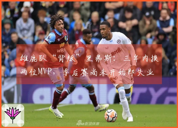 雄鹿队“背叛”里弗斯：三年内换两位MVP，季后赛尚未开始即失业