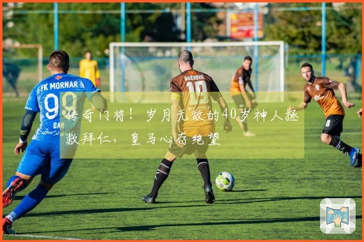 传奇门将！岁月无敌的40岁神人拯救拜仁，皇马心存绝望