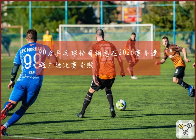 90后乒乓球传奇梅总在2026赛季遭遇三场比赛全败